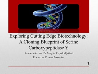 Exploring Cutting Edge Biotechnology:
A Cloning Blueprint of Serine
Carboxypeptidase Y
1
Research Advisor: Dr. Mary A. Kopecki-Fjetland
Researcher: Perouza Parsamian
 