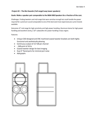 Ben Baker 4
Project #2 – The Bio Hazards ( full range3-way tower speakers)
Goals: Make a speaker pair comparable to the B&W 800 Speakers for a fraction of the cost.
Challenges: Finding tweeters and mid-range that were sensitive enough but could handle the power
required for a premium sound comparable to one of the best (and most expensive) pro-sumer brands
available.
Outcomes: 8” mid-range for high-sensitivity and high-power handling. Aluminum dome for high-power
handling and excellent clarity, 2 10” subwoofers for power handling in bass region.
Features:
 Unique CAD-designed and CNC machined coaxial tweeter brackets are both highly
functional and aesthetically pleasing
 Continuous output of 117 dB per channel
 - 3dB point of 34 hz
 Coaxial tweeter design for best imaging
 Dual 4” flared ports for minimal port noise
 Add graphs
 