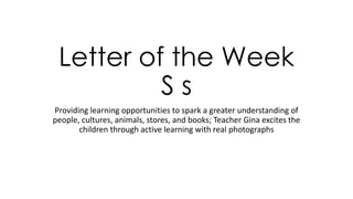 Letter of the Week
S s
Providing learning opportunities to spark a greater understanding of
people, cultures, animals, stores, and books; Teacher Gina excites the
children through active learning with real photographs
 