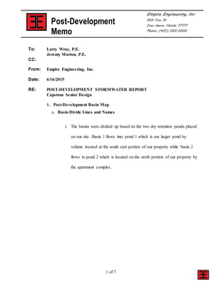 1 of 7
Post-Development
Memo
Empire Engineering, Inc.
555 Five St.
Over there, Florida 77777
Phone: (407) 555-5555
To: Larry Wray, P.E.
Jeremy Morton, P.E.
CC:
From: Empire Engineering, Inc.
Date: 6/16/2015
RE: POST-DEVELOPMENT STORMWATER REPORT
Capstone Senior Design
1. Post-Development Basin Map
a. Basin Divide Lines and Names
i. The basins were divided up based on the two dry retention ponds placed
on our site. Basin 1 flows into pond 1 which is our larger pond by
volume located at the south east portion of our property while basin 2
flows to pond 2 which is located on the north portion of our property by
the apartment complex.
 