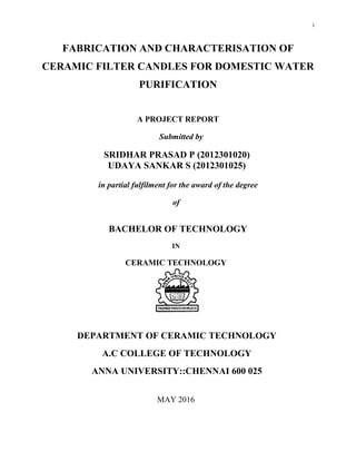 i
FABRICATION AND CHARACTERISATION OF
CERAMIC FILTER CANDLES FOR DOMESTIC WATER
PURIFICATION
A PROJECT REPORT
Submitted by
SRIDHAR PRASAD P (2012301020)
UDAYA SANKAR S (2012301025)
in partial fulfilment for the award of the degree
of
BACHELOR OF TECHNOLOGY
IN
CERAMIC TECHNOLOGY
DEPARTMENT OF CERAMIC TECHNOLOGY
A.C COLLEGE OF TECHNOLOGY
ANNA UNIVERSITY::CHENNAI 600 025
MAY 2016
 