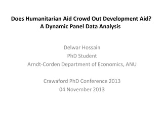 Does Humanitarian Aid Crowd Out Development Aid?
A Dynamic Panel Data Analysis
Delwar Hossain
PhD Student
Arndt-Corden Department of Economics, ANU
Crawaford PhD Conference 2013
04 November 2013

 