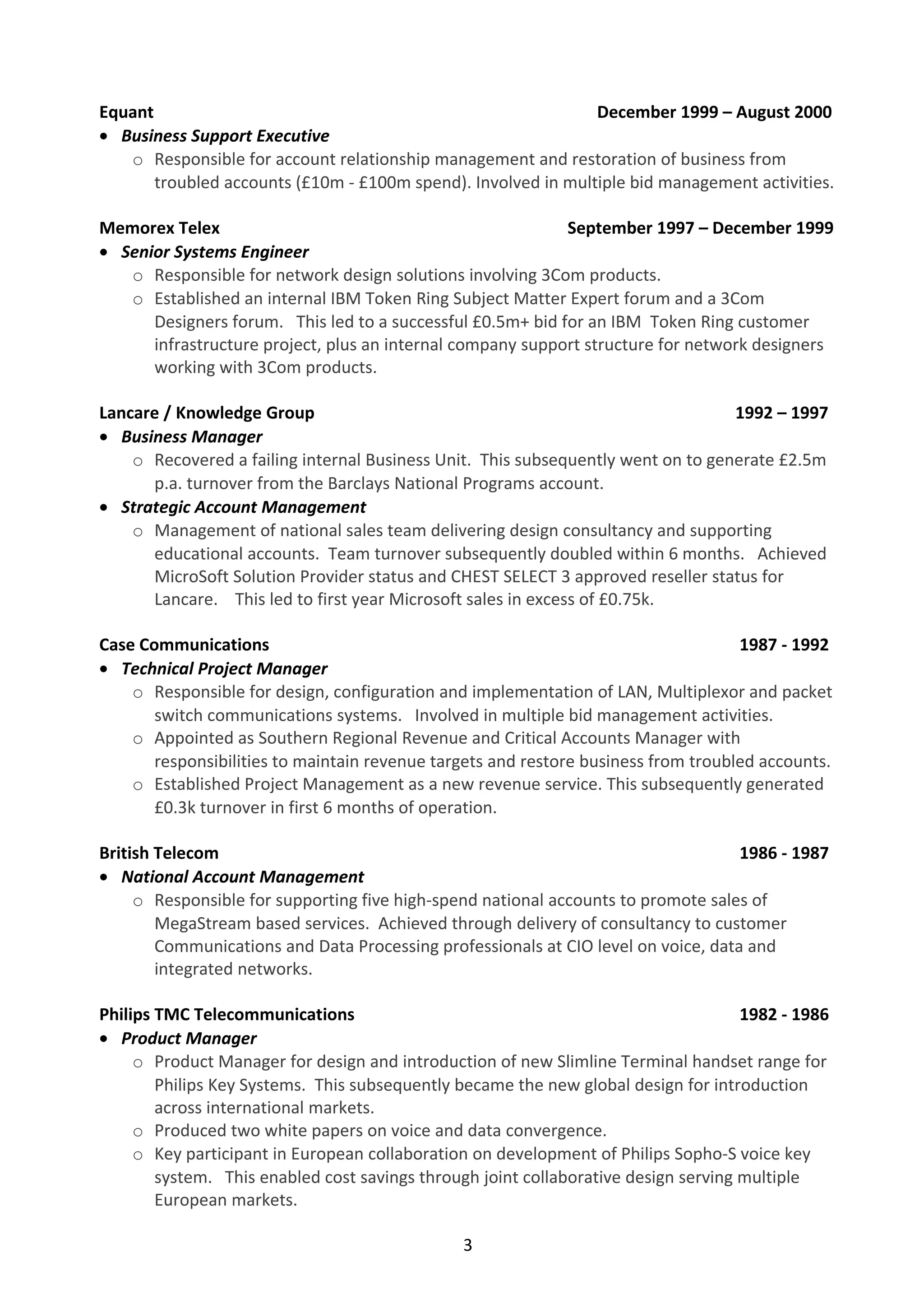 Equant December 1999 – August 2000 
· Business Support Executive 
o Responsible for account relationship management and restoration of business from 
troubled accounts (£10m - £100m spend). Involved in multiple bid management activities. 
Memorex Telex September 1997 – December 1999 
· Senior Systems Engineer 
o Responsible for network design solutions involving 3Com products. 
o Established an internal IBM Token Ring Subject Matter Expert forum and a 3Com 
Designers forum. This led to a successful £0.5m+ bid for an IBM Token Ring customer 
infrastructure project, plus an internal company support structure for network designers 
working with 3Com products. 
Lancare / Knowledge Group 1992 – 1997 
· Business Manager 
o Recovered a failing internal Business Unit. This subsequently went on to generate £2.5m 
p.a. turnover from the Barclays National Programs account. 
· Strategic Account Management 
o Management of national sales team delivering design consultancy and supporting 
educational accounts. Team turnover subsequently doubled within 6 months. Achieved 
MicroSoft Solution Provider status and CHEST SELECT 3 approved reseller status for 
Lancare. This led to first year Microsoft sales in excess of £0.75k. 
Case Communications 1987 - 1992 
· Technical Project Manager 
o Responsible for design, configuration and implementation of LAN, Multiplexor and packet 
switch communications systems. Involved in multiple bid management activities. 
o Appointed as Southern Regional Revenue and Critical Accounts Manager with 
responsibilities to maintain revenue targets and restore business from troubled accounts. 
o Established Project Management as a new revenue service. This subsequently generated 
£0.3k turnover in first 6 months of operation. 
British Telecom 1986 - 1987 
· National Account Management 
o Responsible for supporting five high-spend national accounts to promote sales of 
MegaStream based services. Achieved through delivery of consultancy to customer 
Communications and Data Processing professionals at CIO level on voice, data and 
integrated networks. 
Philips TMC Telecommunications 1982 - 1986 
· Product Manager 
o Product Manager for design and introduction of new Slimline Terminal handset range for 
Philips Key Systems. This subsequently became the new global design for introduction 
across international markets. 
o Produced two white papers on voice and data convergence. 
o Key participant in European collaboration on development of Philips Sopho-S voice key 
system. This enabled cost savings through joint collaborative design serving multiple 
European markets. 
3 
 