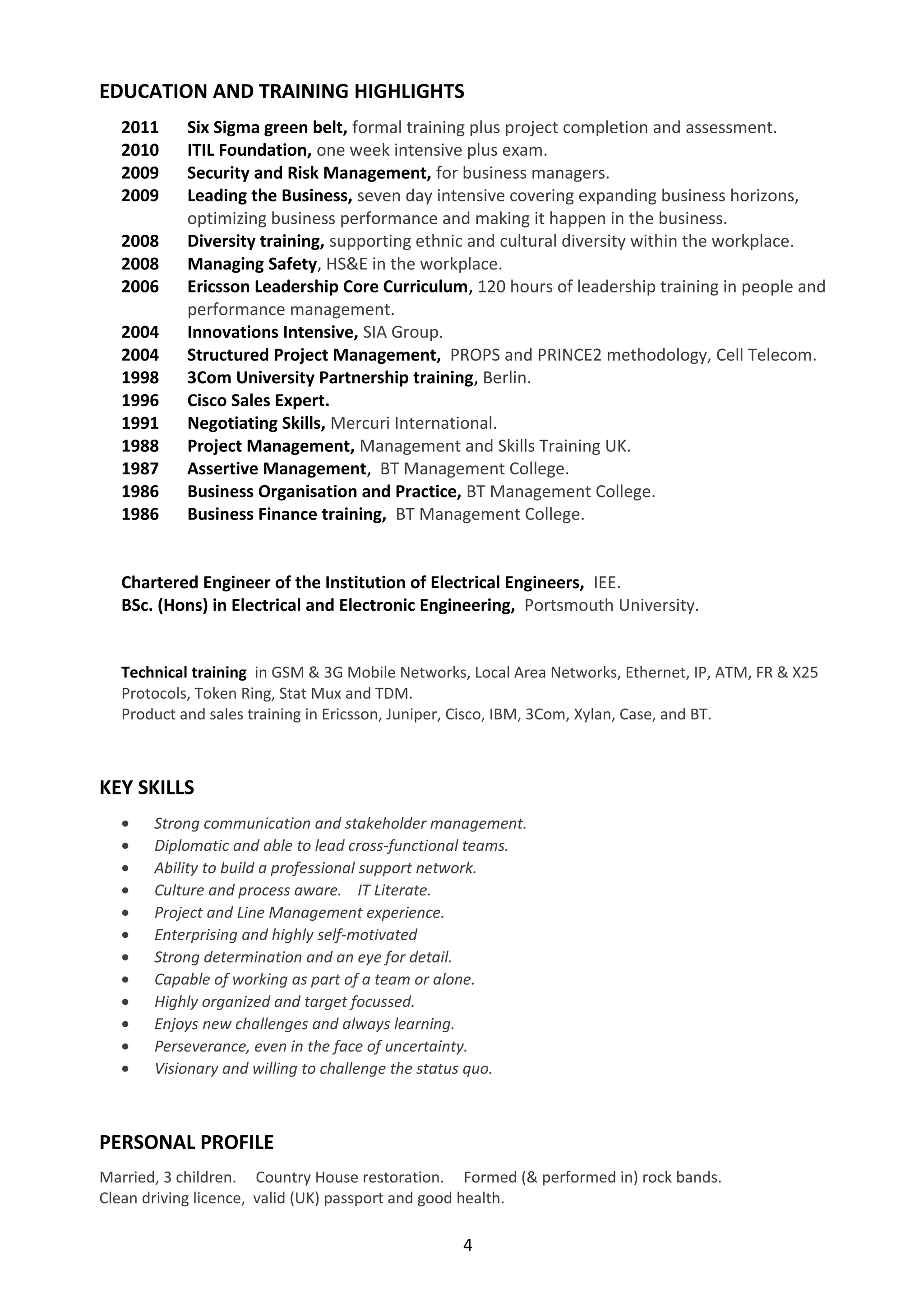 EDUCATION AND TRAINING HIGHLIGHTS 
2011 Six Sigma green belt, formal training plus project completion and assessment. 
2010 ITIL Foundation, one week intensive plus exam. 
2009 Security and Risk Management, for business managers. 
2009 Leading the Business, seven day intensive covering expanding business horizons, 
optimizing business performance and making it happen in the business. 
2008 Diversity training, supporting ethnic and cultural diversity within the workplace. 
2008 Managing Safety, HS&E in the workplace. 
2006 Ericsson Leadership Core Curriculum, 120 hours of leadership training in people and 
performance management. 
2004 Innovations Intensive, SIA Group. 
2004 Structured Project Management, PROPS and PRINCE2 methodology, Cell Telecom. 
1998 3Com University Partnership training, Berlin. 
1996 Cisco Sales Expert. 
1991 Negotiating Skills, Mercuri International. 
1988 Project Management, Management and Skills Training UK. 
1987 Assertive Management, BT Management College. 
1986 Business Organisation and Practice, BT Management College. 
1986 Business Finance training, BT Management College. 
Chartered Engineer of the Institution of Electrical Engineers, IEE. 
BSc. (Hons) in Electrical and Electronic Engineering, Portsmouth University. 
Technical training in GSM & 3G Mobile Networks, Local Area Networks, Ethernet, IP, ATM, FR & X25 
Protocols, Token Ring, Stat Mux and TDM. 
Product and sales training in Ericsson, Juniper, Cisco, IBM, 3Com, Xylan, Case, and BT. 
KEY SKILLS 
· Strong communication and stakeholder management. 
· Diplomatic and able to lead cross-functional teams. 
· Ability to build a professional support network. 
· Culture and process aware. IT Literate. 
· Project and Line Management experience. 
· Enterprising and highly self-motivated 
· Strong determination and an eye for detail. 
· Capable of working as part of a team or alone. 
· Highly organized and target focussed. 
· Enjoys new challenges and always learning. 
· Perseverance, even in the face of uncertainty. 
· Visionary and willing to challenge the status quo. 
PERSONAL PROFILE 
Married, 3 children. Country House restoration. Formed (& performed in) rock bands. 
Clean driving licence, valid (UK) passport and good health. 
4 

