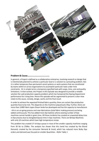 Problem & Cause……………………..............
In general, a Project is defined as a collaborative enterprise, involving research or design that
is intentionally planned to achieve a particular Goal or a solution to a prevailing problem. But
it is rather temporary than permanent social systems or work systems that are constituted
by teams within or across organizations to accomplish particular tasks under time
constraints. Or in simple terms a temporary specified task with scope, time, cost and quality
limitations. In that context, the Project in this Episode was designed to provide a reliable
solution the said production capacity problem which has hampered the Dyeing Department
performance for a long time. Hence this episode will be segmented to present a clear view
relate to the cause, remedy, design, works and the final result.
In order to achieve the expected finished fabric quantity, there are certain Dye production
quantity have to be met. This depends on the machine output/cycle /Day. Further, there are
more than 3,000 Fabric types Ocean lanka has developed and has the capacity to manufacture
–this is an on-going process and new fabrications (total fabric making process) are being
added continuously. This has added more dye batches where existing number of Dye
machines cannot handle in given time. All these incidents has created an unwanted delay time
in Dye process due to elongated Queue time in Dye machines. There are 68 Dye Machines
with only 10 machines which have high temperature recipe.
This problem has created 17-14 days queue in most of the smaller capacity machines ranging
from 30 lbs to 250lbs. The analysis has shown that this trend has created by the Brand
Demand; created by the consumer Demand & trend; which has reduced more Bulky Dye
orders and demand was focused on smaller Quantities. –Refer Table 1
 