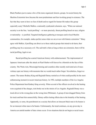 Ogle 3
Black Panthers just to name a few of the more organized, historic, groups. In recent history the
Muslims Extremists have become the most predominate and fear invoking group in existence. The
fact that they seem to have no fear of death and no regard for human life makes this group
especially scary! Michelle Malkin, a nationally syndicated columnist, says, “When our national
security is on the line, ‘racial profiling’—or more precisely, threat profiling based on race, religion
or nationality—is justified. Targeted intelligence-gathering at mosques and in local Muslim
communities, for example, makes perfect sense when we are at war with Islamic extremists.” Many
agree with Malkin, if profiling can direct us to those radical groups that intend to do harm, then
profiling may be a necessary evil. The sad truth is that as long as there are extremists, there will be
racial profiling, legal or not.
Racial profiling has scarred American history with embarrassment. The imprisonment of
Japanese Americans after the attack on Pearl Harbor will forever be a blemish on the face of this
country. The Watts riots, Mississippi burning and countless other racially motivated acts of mass
violence spot our history with moments that we would much rather forget. Nevertheless, forget we
cannot. The names Rodney King and Reginald Denny remind us of what could possibly be the most
embarrassing moment in recent American history. In 1992, multiple members of the Los Angeles
Police Department beat Rodney King severely. When several of the officers involved in the beating
were acquitted of the charges, riots broke out in the streets of Los Angeles. Reginald Denny was a
truck driver in the wrong place at the wrong time (Whitman). A group of men dragged Denny from
his truck and beat him unmercifully; Denny suffers lasting effects due to the brutality of the beating.
Apparently, to some, the punishment on a society that allows an innocent black man to be beaten is
for an innocent white man to be beaten. Unfortunately, the trend continues, on any given day in
America an untold number of hate crimes occur. Even situations that do not begin as racial issues
 