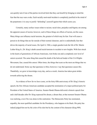 Ogle 4
can quickly turn if one of the parties involved feels that they can benefit by bringing to mind the
fear that the race wars evoke. Each racially motivated incident is completely justified in the mind of
the perpetrator; it is easy to justify “defending” yourself against that which scares you.
Certainly, many surface issues relate to racism; racial slurs, prejudice and bigotry are among
the apparent causes of racism, however, each of these things are effects of racism, not the cause.
Many things can influence racial tensions, the greatest of which may be fear. Fear will cause a
person to do things that are far outside of their normal character, and it is undoubtedly fear that
drives the majority of racial issues. On April 4, 1968, a single gunshot took the life of Dr. Martin
Luther King Jr.; Dr. King’s death caused racial tensions to escalate to new heights. With fear struck
in the hearts of generations of African-Americans, riots broke out and a completely new level of
unrest occurred. The same thing that caused the death of the beloved leader of the Civil Rights
Movement, fear, caused this unrest. Often times, the things that scare us the most are things that we
do not understand. Some say that ignorance is bliss; however, I say that ignorance causes this.
Thankfully, we grow in knowledge every day, and as a result, America has taken great strides
towards achieving the dream.
As evidence of how far we have come, on the forty-fifth anniversary of Dr. King’s historic
speech, the first African-American candidate accepted the nomination of a major political party for
President of the United States of America. Senator Barak Obama delivered a historic speech four
and a half decades after Dr. King expressed his dream, a dream that, at that moment Senator Obama
was realizing, even if he was alone in this realization. The Democratic Party has nominated,
arguably, the most qualified candidate for the Presidency, who happens to be black. His party has
indeed judged him not by the color of his skin but by the content of his character (King 909).
 