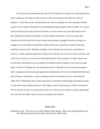 Ogle 5
Dr. King lived, and ultimately gave, his life in the pursuit of a dream. It is captivating, that at
such a young age, Dr. King was able to convey with such enormous conviction his vision of
freedom, a vision that not only included black men, but true equality for every individual without
regard to race or gender. His passion has undoubtedly brought equality closer to reality. As we grow
closer to achieving Dr. King’s dream of freedom, we move further away from the horrors of our
past. While this growth provides hope of a future filled with promise, we are not certain that
America will ever be devoid of racism. It may always remain a struggle; however, as long as we
struggle, we are less likely to repeat the atrocities of our past, a past that no rational American
would ever want to relive. Therefore, struggle we will, because not every man is equal here in
America. A quick walk through history will prove to us that we are closer now than ever before, and
while we are striving, we have not yet achieved the dream of true equality. Dr. King’s dream was
not one that would bring us close to equality, but rather one that would give every man true equal
rights. Various Civil Rights acts and referendums such as affirmative action may have brought an
end to segregation and created equal opportunity employment; still it has not shielded the black man
from all racism. Prayerfully, we have reached an end of overt racism; however, what about the
subtle forms? What about when a black man enters a room full of white people and everyone stares;
or, when the women clinches her purse a little tighter when in the presence of African-Americans?
We are not free, nor have we achieved the dream. We will be free not when we achieve equal rights
for every race; but rather, when we cease to recognize race entirely!
Works Cited
Hutchinson, Earl. “Jim Crow Laws Still on Many State's Books.” http://www.huffingtonpost.com/
earl-ofari-hutchinson/jim-crow-laws-still-on-ma_b_28411.html.
 