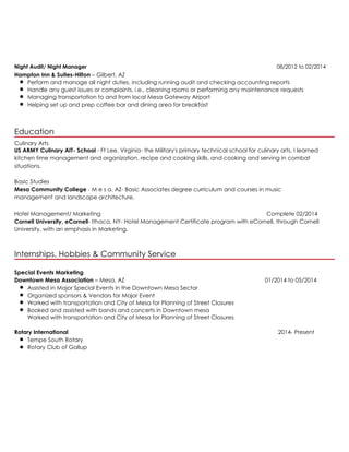 Night Audit/ Night Manager 08/2012 to 02/2014
Hampton Inn & Suites-Hilton – Gilbert, AZ
Perform and manage all night duties, including running audit and checking accounting reports
Handle any guest issues or complaints. i.e., cleaning rooms or performing any maintenance requests
Managing transportation to and from local Mesa Gateway Airport
Helping set up and prep coffee bar and dining area for breakfast
Education
Culinary Arts
US ARMY Culinary AIT- School - Ft Lee, Virginia- the Military's primary technical school for culinary arts. I learned
kitchen time management and organization, recipe and cooking skills, and cooking and serving in combat
situations.
Basic Studies
Mesa Community College - M e s a, AZ- Basic Associates degree curriculum and courses in music
management and landscape architecture.
Hotel Management/ Marketing Complete 02/2014
Cornell University, eCornell- Ithaca, NY- Hotel Management Certificate program with eCornell, through Cornell
University, with an emphasis in Marketing.
Internships, Hobbies & Community Service
Special Events Marketing
Downtown Mesa Association – Mesa, AZ 01/2014 to 05/2014
Assisted in Major Special Events in the Downtown Mesa Sector
Organized sponsors & Vendors for Major Event
Worked with transportation and City of Mesa for Planning of Street Closures
Booked and assisted with bands and concerts in Downtown mesa
Worked with transportation and City of Mesa for Planning of Street Closures
Rotary International 2014- Present
Tempe South Rotary
Rotary Club of Gallup
 