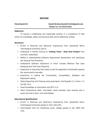 RESUME
Chenchaiah Ch Email Id:chenchaiah212ch@gmail.com
Mobile No:+91-9441514301
Objective:
To acquire a challenging and responsible position in a competitive IT field
where my knowledge, ability and personal skills will be effectively utilized.
Summary:
 B.Tech in Electrical and Electronic Engineering from Jawaharlal Nehru
Technological University (2013).
 Undergone 4 months training on Testing Tools - Real time Project from
LiveTech, Hyderabad.
 Skilled in understanding Software Requirement Specification and identifying
the required Test Scenarios.
 Professional Software Experience in which includes Effective Test Case
Designing and Test Case Preparing.
 Experience in executing Test Cases to test the application functionality against
the requirements manually.
 Experience in testing the Functionality, Compatibility, Database and
Regression testing.
 Defect Reporting and Tracking using Automation Tool Bugzilla 3.2, Track+ 3.7
and QC 10.0.
 Good Knowledge on automation tool QTP 11.0.
 Good interpersonal skills, committed, result oriented, hard working with a
quest and zeal to learn new technologies.
Educational Qualification:
 B.Tech in Electrical and Electronics Engineering from Jawaharlal Nehru
Technological University passed in 2013 with 62%.
 Intermediate from Sri Chaithanya junior college passed in Apr 2009 with
72%.
 