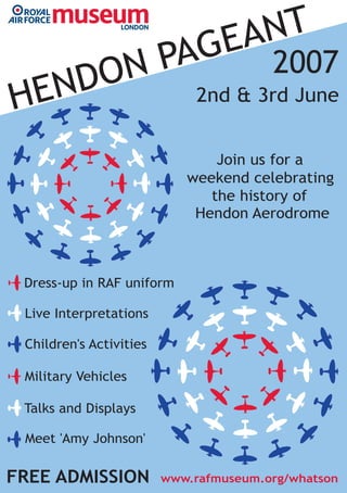 www.rafmuseum.org/whatson
2nd & 3rd June
Dress-up in RAF uniform
Join us for a
the history of
Hendon Aerodrome
Children's Activities
HENDON PAGEANT
2007
Live Interpretations
Military Vehicles
Talks and Displays
Meet 'Amy Johnson'
FREE ADMISSION
weekend celebrating
 