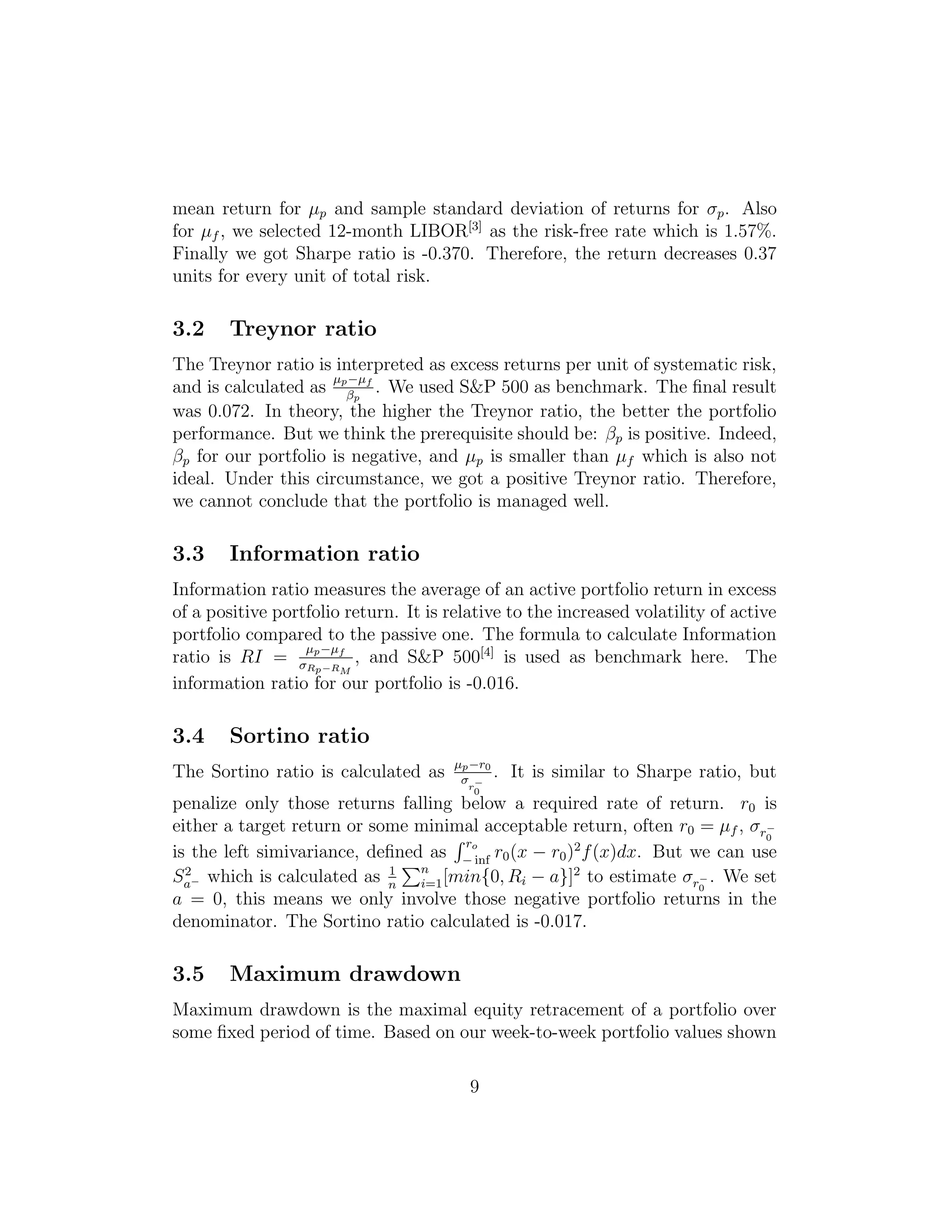 mean return for µp and sample standard deviation of returns for σp. Also
for µf , we selected 12-month LIBOR[3]
as the risk-free rate which is 1.57%.
Finally we got Sharpe ratio is -0.370. Therefore, the return decreases 0.37
units for every unit of total risk.
3.2 Treynor ratio
The Treynor ratio is interpreted as excess returns per unit of systematic risk,
and is calculated as
µp−µf
βp
. We used S&P 500 as benchmark. The ﬁnal result
was 0.072. In theory, the higher the Treynor ratio, the better the portfolio
performance. But we think the prerequisite should be: βp is positive. Indeed,
βp for our portfolio is negative, and µp is smaller than µf which is also not
ideal. Under this circumstance, we got a positive Treynor ratio. Therefore,
we cannot conclude that the portfolio is managed well.
3.3 Information ratio
Information ratio measures the average of an active portfolio return in excess
of a positive portfolio return. It is relative to the increased volatility of active
portfolio compared to the passive one. The formula to calculate Information
ratio is RI =
µp−µf
σRp−RM
, and S&P 500[4]
is used as benchmark here. The
information ratio for our portfolio is -0.016.
3.4 Sortino ratio
The Sortino ratio is calculated as µp−r0
σr−
0
. It is similar to Sharpe ratio, but
penalize only those returns falling below a required rate of return. r0 is
either a target return or some minimal acceptable return, often r0 = µf , σr−
0
is the left simivariance, deﬁned as
ro
− inf
r0(x − r0)2
f(x)dx. But we can use
S2
a− which is calculated as 1
n
n
i=1[min{0, Ri − a}]2
to estimate σr−
0
. We set
a = 0, this means we only involve those negative portfolio returns in the
denominator. The Sortino ratio calculated is -0.017.
3.5 Maximum drawdown
Maximum drawdown is the maximal equity retracement of a portfolio over
some ﬁxed period of time. Based on our week-to-week portfolio values shown
9
 