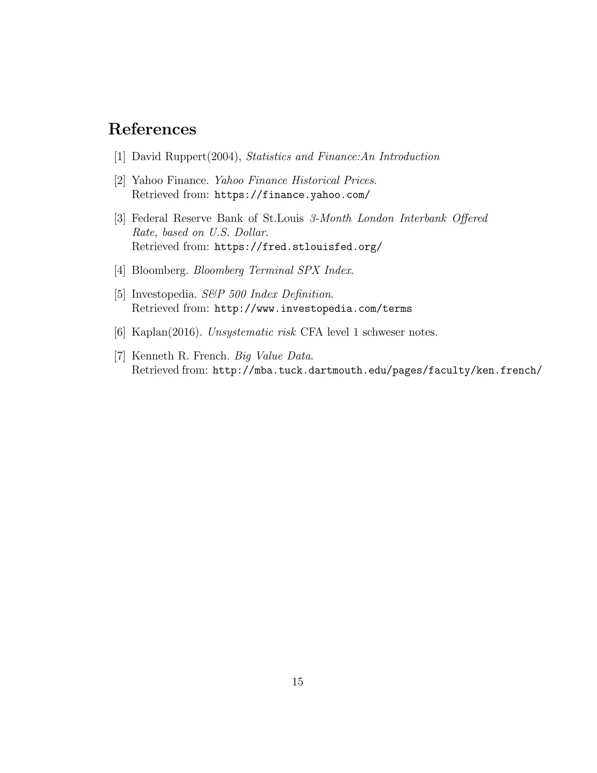 References
[1] David Ruppert(2004), Statistics and Finance:An Introduction
[2] Yahoo Finance. Yahoo Finance Historical Prices.
Retrieved from: https://finance.yahoo.com/
[3] Federal Reserve Bank of St.Louis 3-Month London Interbank Oﬀered
Rate, based on U.S. Dollar.
Retrieved from: https://fred.stlouisfed.org/
[4] Bloomberg. Bloomberg Terminal SPX Index.
[5] Investopedia. S&P 500 Index Deﬁnition.
Retrieved from: http://www.investopedia.com/terms
[6] Kaplan(2016). Unsystematic risk CFA level 1 schweser notes.
[7] Kenneth R. French. Big Value Data.
Retrieved from: http://mba.tuck.dartmouth.edu/pages/faculty/ken.french/
15
 