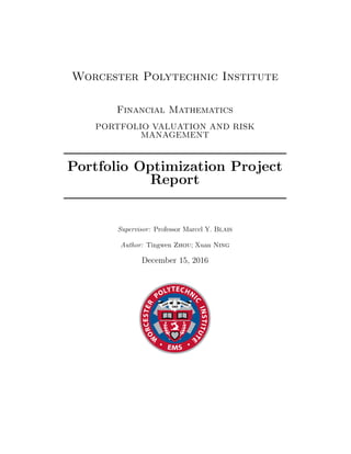 Worcester Polytechnic Institute
Financial Mathematics
PORTFOLIO VALUATION AND RISK
MANAGEMENT
Portfolio Optimization Project
Report
Supervisor: Professor Marcel Y. Blais
Author: Tingwen Zhou; Xuan Ning
December 15, 2016
 