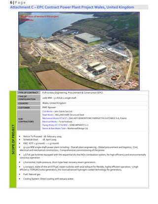 6 | P a g e
Attachment C – EPC Contract Power Plant Project Wales, United Kingdom
SCOPEOFPROJECT
TYPE OF CONTRACT Full turnkey Engineering, Procurement & Construction (EPC).
TYPE OF
CONFIGURATION
2166 MW - 5 x KA26-1 single shaft
COUNTRY Wales, United Kingdom
CUSTOMER RWE Npower
SUB-
CONTRACTORS
Civil Works – John Sisk & Son Ltd
Steel Works – WILLIAM HARE Structural Steel
Mechanical Works GT & ST – ZAKLADY REMONTOWE ENERGETYKI KATOWICE S.A, Poland.
Electrical Works – To be finalized.
Piping Works GT, ST & WSC – SOMI IMPIANTI S.r.l.
Demin & Raw Water Tank – Motherwell Bridge Ltd.
• Notice To Proceed: 18. February 2009
• Schedule Start 18. April 2009
• PAC: NTP + 31 month ---> 37 month
• 5x 420 MW single-shaft power plant including:- Overall plant engineering,- Global procurement and logistics,- Civil,
electrical and mechanical construction,- Comprehensive commissioning of the power.
• 5 GT26 gas turbines equipped with the sequential dry low NOx combustion system, for high efficiency and environmentally
conscious operation.
• 5 horizontal, triple-pressure, drum-type heat recovery steam generators.
• 5 compact, state-of-the-art STF30C steam turbines with axial exhaust for flexible, highly efficient operation,- 5 high
efficiency TOPGAS turbo-generators, the most advanced hydrogen-cooled technology for generators,
• Fuel: Natural gas.
• Cooling System: Direct cooling with estuary water.
My duration of service in this project
8 Months
 