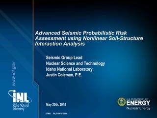 www.inl.gov
Seismic Group Lead
Nuclear Science and Technology
Idaho National Laboratory
Justin Coleman, P.E.
May 20th, 2015
Advanced Seismic Probabilistic Risk
Assessment using Nonlinear Soil-Structure
Interaction Analysis
STIMS: INL/CON-15-35086
 