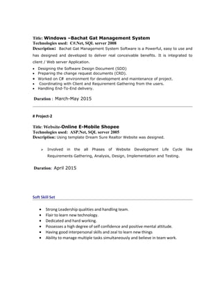 Title: Windows –Bachat Gat Management System
Technologies used: C#.Net, SQL server 2008
Description: Bachat Gat Management System Software is a Powerful, easy to use and
has designed and developed to deliver real conceivable benefits. It is integrated to
client / Web server Application.
• Designing the Software Design Document (SDD)
• Preparing the change request documents (CRD).
• Worked on C# environment for development and maintenance of project.
• Coordinating with Client and Requirement Gathering from the users.
• Handling End-To-End delivery.
Duration : March-May 2015
# Project-2
Title: Website-Online E-Mobile Shopee
Technologies used: ASP.Net, SQL server 2005
Description: Using template Dream Sure Realtor Website was designed.
 Involved in the all Phases of Website Development Life Cycle like
Requirements Gathering, Analysis, Design, Implementation and Testing.
Duration: April 2015
Soft Skill Set
• Strong Leadership qualities and handling team.
• Flair to learn new technology.
• Dedicated and hard working.
• Possesses a high degree of self confidence and positive mental attitude.
• Having good interpersonal skills and zeal to learn new things
• Ability to manage multiple tasks simultaneously and believe in team work.
 