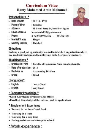 Curriculum Vitae
Ramy Mohamed Amin Mohamed
------------------------------------------------------
*Personal Data:
• Date of birth : 01 / 10 / 1990
• Place of birth : Ismailia
• Address : 15 Ismail Serry St, Ismailia - Egypt
• Email Address :ramiamin135@yahoo.com
• Phone :( +2)01069993592 - 0643924631
• Marital Status : Single
• Military Service : Finished
Objectives
Seeking a good job opportunity in a well established organization where
my academic background to utilize my skills & acquire experience.
*Qualifications:
• Graduated From : Faculty of Commerce Suez canal university
• Date of graduation : 2011
• Bachelor in : Accounting Division
• Grade : Good
*Languages:
• English : very Good
• French : very Good
•
*Computer knowledge:
•Good Knowledge of windows Xp, Office
•Excellent Knowledge of the Internet and its applications
Employment Experience:*
• Trained in the Suez Canal Bank
• Working in a team
• Working for a long time
• Facing problems and attempt to solve it
* Work experience :
 