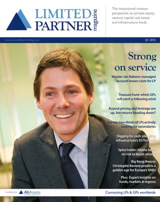 The institutional investor
perspective on private equity,
venture capital, real estate
and infrastructure funds
www.LimitedPartnerMag.com Q1 2015
Treasure hunt: which GPs
will catch a following wind
Wouter Jan Naborn: managed
account lowers costs for LP
Connecting LPs & GPs worldwidePublished by
Digging for cash: plugging
infrastructure’s $57trn hole
Survey: two-thirds of LPs actively
looking for secondaries
Big Bang theory:
Christophe Baviere predicts a
golden age for Europe’s SMEs
Spice trader: Allianz takes
on risk to boost returns
Plus: Expert insights on
funds, markets & regions
Strong
on service
Buyout pricing and leverage are
up. Are returns heading down?
 