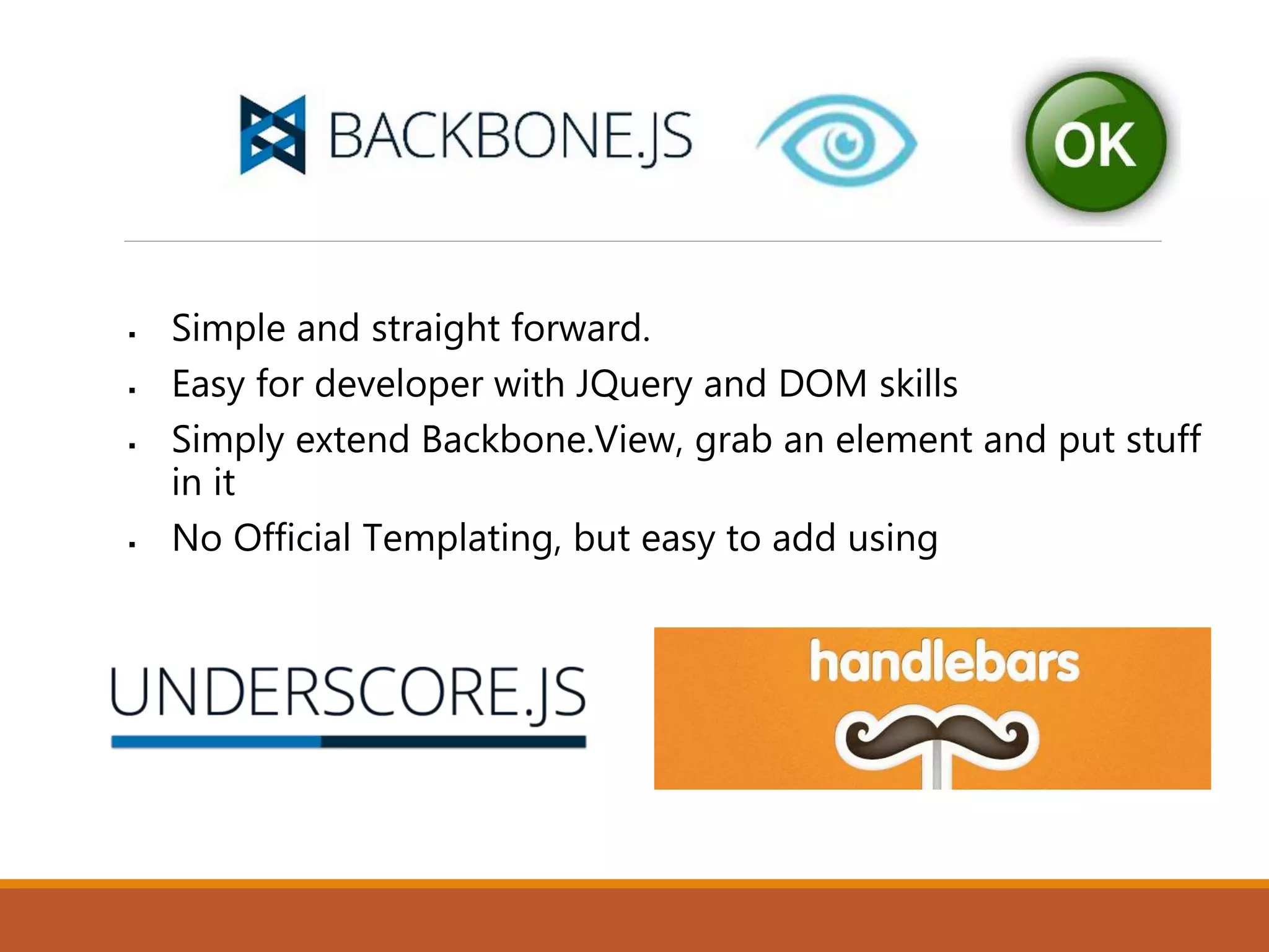 Simple and straight forward.
 Easy for developer with JQuery and DOM skills
 Simply extend Backbone.View, grab an element and put stuff
in it
 No Official Templating, but easy to add using
 