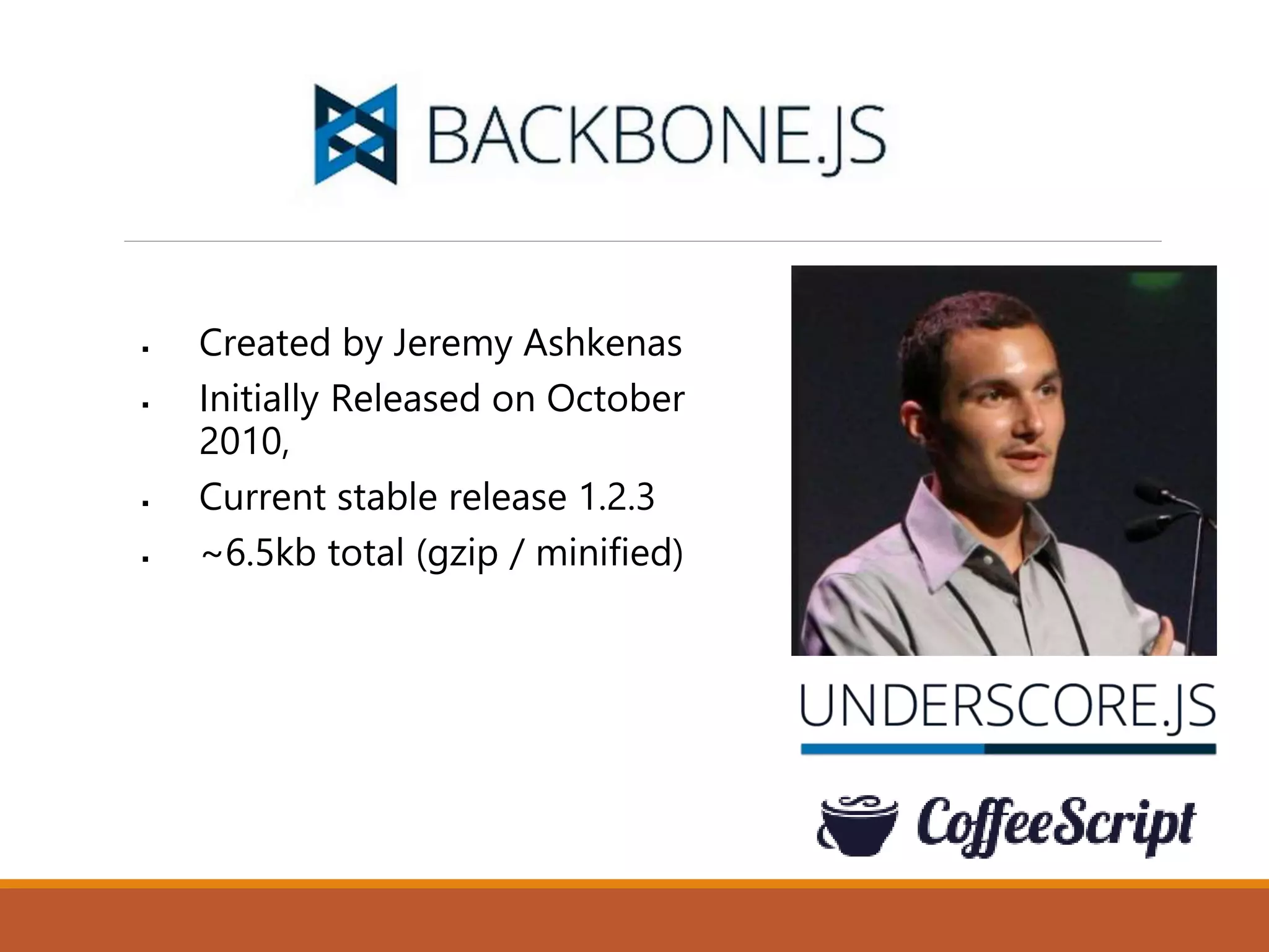  Created by Jeremy Ashkenas
 Initially Released on October
2010,
 Current stable release 1.2.3
 ~6.5kb total (gzip / minified)
 