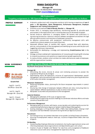 PROFILE SUMMARY  A dynamic professional with strong data analytical skills having an experience of over 5
years in HR Operations, Talent Management, Performance Management, Employee
Engagement and Training & Development
 Presently associated with Bank of Baroda, Mumbai as Manager HR
 Proven skills in managing large workforces, maintaining peaceful & amicable work
environment in the organization and in initiating measures for the benefit of people
 Gained hands-on experience in managing modern HR Systems with proficiency in
maintaining harmonious industrial relations between management and workers through
efficient administration and resolution of employees’ grievances
 An effective communicator with exceptional relationship management skills with
capability to relate to people at any level of business
 Generated different types of monthly MIS reports; analyzed them with objectives,
policies, and procedures of the management and identifying variances with the plan and
suggesting continuous improvement
 Accountable for developing a strategy and implementing OracleE-business Suit in the
organization
 Strategy architectcredited with implementation of innovativepath-breakingHR initiatives
to streamline processes and capitalize on organizational growth opportunities
 A creative thinker, problem solver and decision maker who balances needs of employees
with the organizational mandate
Manager-HR, Bank ofBaroda, Mumbai & Kolkata, Aug’10 – Present
Key Result Areas (across the tenure):
Strategic HR
• Articulating the vision, mission & values and instituting processes to pioneer the
alignment of HR polices & strategies
• Spearheading entire HR Operations inclusive of organizational development, payroll
management, policy formation & implication,statutory compliance,planning & execution
of HR audits and vendor management
Manpower Deployment
• Analysing manpower status; planning for the future manpower requirements in several
work units
• Structuring inter-change of employees between different job roles; instructing them to
rotate between different workstations or jobs at certain time intervals
• Manpower assessment and presentation to the management
Industrial Relations
• Managing the settlement of IR issues at regional level
• Conducting and organizing structure meetings to coordinate individual efforts and make
consensus-based decisions
Performance Management
• Managing appraisal process with teams, assessing data and conducting discussions for
substantiating Performance Appraisal System linked to Reward Management
• Guiding employees in filling the KPI / KRA’s / PMS / Goal Setting Sheets, helping in Self
Evaluation and Team Member evaluation during the Annual Appraisal process
Recruitment
• Facilitating various recruitment interviews across grades including Campus placements.
• Ensuring Pre-employment medical check-ups, issuance of Appointment letters after due
diligence.
On-Boarding
• Conducting New Employee Welcome (orientation); sharing the organizational values and
informing employees about organizational and departmental goals and culture
• Creation of pool of ‘Buddy’ and ‘Mentor’ for new hires and arrangement of feedback/
interaction session with senior management for experience sharing.
WORK EXPERIENCE
RRIIMMAA DDAASSGGUUPPTTAA
Manager HR
Mobile: +91 9831921497/ 9874355006
Email: rimarimi29@gmail.com
HR Professional
Targeting assignments in HR Operations with a reputed Organisation, preferably in Kolkata
Growth Path
Aug’10 – June’13
HR Officer –Zonal HR
July’13 – Aug’15
Manager-HR – Zonal HR
Sep’15 – Present
Manager-HR – Regional HR
 