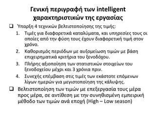 Γενική περιγραφή των intelligent
χαρακτηριστικών της εργασίας
 Ύπαρξη 4 τεχνικών βελτιστοποίησης της τιμής:
1. Τιμές για διαφορετικά καταλύματα, και υπηρεσίες τους οι
οποίες από την φύση τους έχουν διαφορετική τιμή στον
χρόνο.
2. Καθορισμός περιόδων με αυξομείωση τιμών με βάση
επιχειρηματικά κριτήρια του ξενοδόχου.
3. Πλήρης αξιοποίηση των στατιστικών στοιχείων του
ξενοδοχείου μέχρι και 3 χρόνια πριν.
4. Συνεχής επέμβαση στις τιμές των εκάστοτε επόμενων
λίγων ημερών για μεγιστοποίηση της κάλυψης.
 Βελτιστοποίηση των τιμών με επεξεργασία τους μέρα
προς μέρα, σε αντίθεση με την συνηθισμένη εμπειρική
μέθοδο των τιμών ανά εποχή (High – Low season)
 