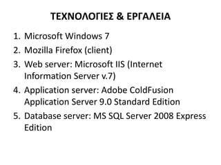 ΤΕΧΝΟΛΟΓΙΕΣ & ΕΡΓΑΛΕΙΑ
1. Microsoft Windows 7
2. Mozilla Firefox (client)
3. Web server: Microsoft IIS (Internet
Information Server v.7)
4. Application server: Adobe ColdFusion
Application Server 9.0 Standard Edition
5. Database server: MS SQL Server 2008 Express
Edition
 