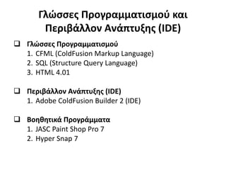 Γλώσσες Προγραμματισμού και
Περιβάλλον Ανάπτυξης (IDE)
 Γλώσσες Προγραμματισμού
1. CFML (ColdFusion Markup Language)
2. SQL (Structure Query Language)
3. HTML 4.01
 Περιβάλλον Ανάπτυξης (IDE)
1. Adobe ColdFusion Builder 2 (IDE)
 Βοηθητικά Προγράμματα
1. JASC Paint Shop Pro 7
2. Hyper Snap 7
 