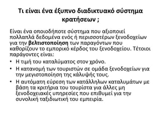 Τι είναι ένα έξυπνο διαδικτυακό σύστημα
κρατήσεων ;
Είναι ένα οποιοδήποτε σύστημα που αξιοποιεί
πολλαπλά δεδομένα ενός ή περισσοτέρων ξενοδοχείων
για την βελτιστοποίηση των παραγόντων που
καθορίζουν το εμπορικό κέρδος του ξενοδοχείου. Τέτοιοι
παράγοντες είναι:
• Η τιμή του καταλύματος στον χρόνο.
• Η κατανομή των τουριστών σε ομάδα ξενοδοχείων για
την μεγιστοποίηση της κάλυψής τους.
• Η αυτόματη εύρεση των κατάλληλων καταλυμάτων με
βάση τα κριτήρια του τουρίστα για άλλες μη
ξενοδοχειακές υπηρεσίες που επιθυμεί για την
συνολική ταξιδιωτική του εμπειρία.
 