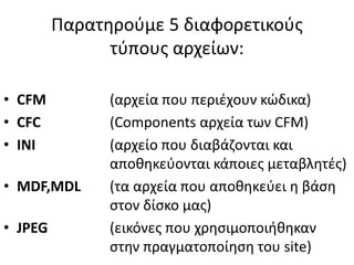 Παρατηρούμε 5 διαφορετικούς
τύπους αρχείων:
• CFM (αρχεία που περιέχουν κώδικα)
• CFC (Components αρχεία των CFM)
• INI (αρχείο που διαβάζονται και
αποθηκεύονται κάποιες μεταβλητές)
• MDF,MDL (τα αρχεία που αποθηκεύει η βάση
στον δίσκο μας)
• JPEG (εικόνες που χρησιμοποιήθηκαν
στην πραγματοποίηση του site)
 