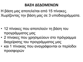 ΒΑΣΗ ΔΕΔΟΜΕΝΩΝ
Η βάση μας αποτελείται από 15 πίνακες.
Χωρίζοντας την βάση μας σε 3 υποδιαγράμματα.
• 12 πίνακες που αποτελούν τη βάση του
προγράμματος μας
• 2 πίνακες που χρησιμεύουν στο πρόγραμμα
διαχείρισης του προγράμματος μας
• και 1 πίνακας που αναγράφονται οι περίοδοι
προσφορών
 