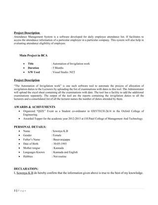 Project Description
Attendance Management System is a software developed for daily employee attendance list. If facilitates to
access the attendance information of a particular employee in a particular company. This system will also help in
evaluating attendance eligibility of employee.
Main Project in BCA
• Title : Automation of Invigilation work
• Duration : 5 Months
• S/W Used : Visual Studio .NET
Project Description
“The Automation of Invigilation work” is one such software tool to automate the process of allocation of
invigilation duties to the Lecturers by uploading the list of examinations with dates to this tool. The Administrator
will upload the excel sheet containing all the examinations with date. The tool has a facility to add the additional
examinations separately. The output of the tool are the reports containing the invigilation duties to all the
lecturers and a consolidated list of all the lecturer names the number of duties attended by them.
AWARDS & ACHIVEMENTS
• Organized “QIZE” Event as a Student co-ordinator in OXYTECH-2k14 in the Oxford College of
Engineering.
• Awarded Topper for the academic year 2012-2013 at J.H.Patel College of Management And Technology.
PERSONAL DETAILS:
• Name : Sowmya K.B
• Gender : Female
• Father’s Name : Basavarajappa
• Date of Birth : 30-05-1993
• Mother tongue : Kannada
• Languages Known : Kannada and English
• Hobbies : Not routine
DECLARATION:
I, Sowmya K B do hereby confirm that the information given above is true to the best of my knowledge.
3 | P a g e
 