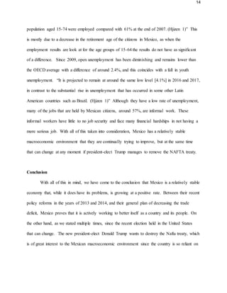 14
population aged 15-74 were employed compared with 61% at the end of 2007. (Hjizen 1)” This
is mostly due to a decrease in the retirement age of the citizens in Mexico, as when the
employment results are look at for the age groups of 15-64 the results do not have as significant
of a difference. Since 2009, open unemployment has been diminishing and remains lower than
the OECD average with a difference of around 2.4%, and this coincides with a fall in youth
unemployment. “It is projected to remain at around the same low level [4.1%] in 2016 and 2017,
in contrast to the substantial rise in unemployment that has occurred in some other Latin
American countries such as Brazil. (Hjizen 1)” Although they have a low rate of unemployment,
many of the jobs that are held by Mexican citizens, around 57%, are informal work. These
informal workers have little to no job security and face many financial hardships in not having a
more serious job. With all of this taken into consideration, Mexico has a relatively stable
macroeconomic environment that they are continually trying to improve, but at the same time
that can change at any moment if president-elect Trump manages to remove the NAFTA treaty.
Conclusion
With all of this in mind, we have come to the conclusion that Mexico is a relatively stable
economy that, while it does have its problems, is growing at a positive rate. Between their recent
policy reforms in the years of 2013 and 2014, and their general plan of decreasing the trade
deficit, Mexico proves that it is actively working to better itself as a country and its people. On
the other hand, as we stated multiple times, since the recent election held in the United States
that can change. The new president-elect Donald Trump wants to destroy the Nafta treaty, which
is of great interest to the Mexican macroeconomic environment since the country is so reliant on
 
