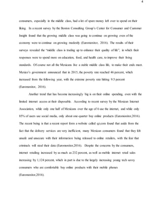 4
consumers, especially in the middle class, had a lot of spare money left over to spend on their
liking. In a recent survey by the Boston Consulting Group’s Center for Consumer and Customer
Insight found that the growing middle class was going to continue on growing even of the
economy were to continue on growing modestly (Euromonitor, 2016). The results of their
surveys revealed the “middle class is trading up to enhance their quality of life”, in which their
responses were to spend more on education, food, and health care, to improve their living
standards. Of course not all the Mexicans live a stable middle class life, to make their ends meet.
Mexico’s government announced that in 2015, the poverty rate reached 46 percent, which
increased from the following year, with the extreme poverty rate hitting 9.5 percent
(Euromonitor, 2016).
Another trend that has become increasingly big is on their online spending, even with the
limited internet access at their disposable. According to recent survey by the Mexican Internet
Association, while only one half of Mexicans over the age of 6 use the internet, and while only
85% of users use social media, only about one-quarter buy online products (Euromonitor,2016).
The recent being is that a recent report form a website called qz.com found that aside from the
fact that the delivery services are very inefficient, many Mexican consumers found that they felt
unsafe and unsecure with their information being released to online retailers, with the fear that
criminals will steal their data (Euromonitor,2016). Despite the concerns by the consumers,
internet retailing increased by as much as 232 percent, as well as mobile internet retail sales
increasing by 1,124 percent, which in part is due to the largely increasing young tech savvy
consumers who are comfortable buy online products with their mobile phones
(Euromonitor,2016).
 