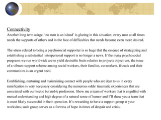 Connectivity
Another long term adage, ‘no man is an island’ is glaring in this situation; every man at all times
needs the supports of others and in the face of difficulties that needs become even more desired.
The stress related to being a psychosocial supporter is so huge that the essence of strategizing and
establishing a substantial interpersonal support is no longer a news. If the many psychosocial
programs we run worldwide are to yield desirable fruits relative to projects objectives, the issue
of a vibrant support scheme among social workers, their families, co-workers, friends and their
communities is an urgent need.
Establishing, nurturing and maintaining contact with people who are dear to us in every
ramification is very necessary considering the numerous odds/ traumatic experiences that are
associated with our hectic but noble profession. Show me a team of workers that is engulfed with
mutual understanding and high degree of a natural sense of humor and I’ll show you a team that
is most likely successful in their operation. It’s rewarding to have a support group at your
worksites; such group serves as a fortress of hope in times of despair and crisis.
 