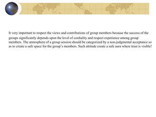 It very important to respect the views and contributions of group members because the success of the
groups significantly depends upon the level of cordiality and respect experience among group
members. The atmosphere of a group session should be categorized by a non-judgmental acceptance so
as to create a safe space for the group’s members. Such attitude create a safe aura where trust is visible!
 
