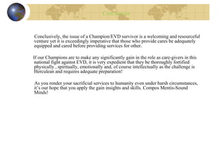 Conclusion
Conclusively, the issue of a Champion/EVD survivor is a welcoming and resourceful
venture yet it is exceedingly imperative that those who provide cares be adequately
equipped and cared before providing services for other.
If our Champions are to make any significantly gain in the role as care-givers in this
national fight against EVD, it is very expedient that they be thoroughly fortified
physically , spiritually, emotionally and, of course intellectually as the challenge is
Herculean and requires adequate preparation!
As you render your sacrificial services to humanity even under harsh circumstances,
it’s our hope that you apply the gain insights and skills. Compos Mentis-Sound
Minds!
 
