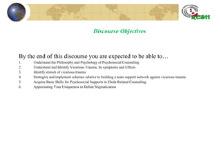 Discourse Objectives
By the end of this discourse you are expected to be able to…
1. Understand the Philosophy and Psychology of Psychosocial Counseling
2. Understand and Identify Vicarious Trauma, Its symptoms and Effects
3. Identify stimuli of vicarious trauma
4. Strategize and implement schemes relative to building a team support network against vicarious trauma
5. Acquire Basic Skills for Psychosocial Supports in Ebola Related Counseling
6. Appreciating Your Uniqueness to Defeat Stigmatization
 