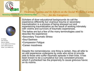 Vicarious Trauma and Its Effects on the Social Workers: Caring
for the Caregivers
Scholars of diver educational backgrounds do call the
experience differently but vicarious trauma or secondary
traumatization is a process of being stressed out and
experiencing traumatization as the result of working intimately
with victims and survivors of traumatic experiences.
The below are but a few of the many terminologies used to
describe the experience:
•Secondary Traumatic Stress
•Soul Sadness
•Compassion Fatigue
•Career moodiness
Despite the nomenclatures; one thing is certain, they all refer to
an odd experience undergone by ones who strive to provide
aids to those who suffer traumatic episode in their lives. It has
been known to be a cumulative but very consistent process
which if unchecked has the propensity to cause grievous havoc
on its victims.
Renewing Humanity Dignity & Restoring Hope
IPA Building
Sinkor Old Road
Monrovia, LIBERIA
Tel: 231- 6-886-336-794/775-709-161
Email: reshliberia@gmail.com
Website : www.reshliberia.com
 