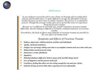 RESH-Liberia
As you endeavor to provide aid to your clients via hearing and recording their
piteous and horrible tales, it’s quite difficult to escape the aftermath-vicarious
trauma because you have been in similar situation. The process is a cumulative
process. Though the average worker gets stress up but this stress or experience
being discussed is unique.
Because we’re different in our make ups, people respond to vicarious trauma
differently, thereby making it difficult to earmark a standard indicator of vicarious
trauma.
Nevertheless, the buck of effects and symptoms of vicarious trauma are parallel to
the very effects of trauma itself.
Symptoms and Effects of Vicarious Trauma
Sadness, depression ,withdrawal from activities and individuals.
Apathy, emotional numbness.
Fatigue, loss of energy; taking extra time to accomplish common task once done with ease.
Melancholia-consistent mood swing.
Intolerance, erratic, flashbacks
Impulsive,
Disbelief, finding it difficult to believe many of the horrible things heard
Loss of happiness and the passion of the job.
Loneliness, feeling that others are not caring enough for you and your clients.
Guilt for having survived while others experienced severe aftermaths.
 