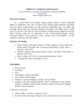 NORYAN VÁZQUEZ GONZÁLEZ
Cond. Los Patricios Apt.1403, Ave San Patricio, Guaynabo, PR 00968
787-503-1733
noryan.vazquez@yahoo.com
Professional Summary:
As a current Speech and Language Therapy graduate student, I possess multitasking
abilities in administrative tasks such as progress notes acquired during therapeutic interventions
from the patients, keeping patient case files protected confidentially, plus I am familiar with
screenings, general plans and supervised therapeutic interventions with children aged 0 months
up to 21 years old. I also have two years of experience in clinical practice assigned by the Carlos
Albizu University which has the approbation of the American-Speech-Language- Hearing
Association (ASHA). I have experience in sales, customer service and translation. I am also
organized, prompt and very detail oriented.
Education and Training:
 Clinical Practice I and II hours achieved: 120 Hrs, completed at Centro Médico, Río
Piedras at the P.I.E.S public clinic and “Spacio para Soluciones” private clinic in
Guaynabo. (2014-2016)
 Bachelor’s Degree in Speech and Language Therapy, Universidad Carlos Albizu, of
San Juan (2013-2016)
 Minor in Biology (2010-2012), Universidad InterAmericana, Metro
 Commonwealth High school Diploma (2010)
Skill Highlight:
 Microsoft Word
 PowerPoint
 Excel
 Fully Bilingual, Spanish and English.
 Some American Sign Language.
 Proficient in speech and language screenings and assessments.
 Familiarity with Autism Spectrum Disorder, Apraxia, developmental delay, learning
disabilities, articulation disorder, fluency disorder, receptive and expressive language
disorders and voice disorders.
Certifications and Licenses:
 ASHA Certificate of Clinical Competence (CCC)
 Provisional Puerto Rico Speech Therapy License (Not licensed at the current moment)
 