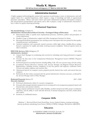 Nicola K. Myers
259 Willow Street  Bridgeport, CT 06610  (203) 428-7864
Administrative Assistant
A highly equipped and knowledgeable assistant with experience in performing a variety of administrative and staff
support duties for a specified department, which requires a range of knowledge and skills of organizational
procedure and policies. Directs and assists visitors and resolve administrative problems and inquiries; compose,
edit and proofread correspondences and reports, and is able to prepare a range of administrative documents. I
have a talent for quickly mastering technology.
Professional Experience
The Arundel Group, Fairfield, CT 2014 – 2016
Administrative Assistant (Sacred Heart University – Farrington College of Education)
 Demonstrated ability to quickly learn organizational processes, workflows, policies and procedures of
various departments.
 Handled a range of administrative support and office management functions for clients.
 Developed PowerPoint presentations, new tracking systems and reports that were praised for their quality,
comprehensiveness and timeliness.
 Answered telephones and courteously assisted customers within high-volume, deadline-driven settings.
Earned a reputation for rapidly and calmly resolving customer complaints. Achieved superior marks on
client evaluations.
DTZ/UGL Services, LLC, Bridgeport, CT 2011-2014
Administrative Assistant
 Assisted Staff Manager in coordinating tasks involved in scheduling work being performed in assigned
buildings.
 Oversaw the data entry of the Computerized Maintenance Management System (CMMS)/ Prepared
monthly reports.
 Performed general accounting functions including billing, A/R, A/P, new account setup, and job costing.
 Coordinated Human Resources functions with Account Manager and Regional Human Resources
Representative, including accurate completion of new hire packets and employee verification forms.
Oversaw and update employee and customer files.
 Administered payroll on computer system, prepared payroll, checked time cards, and entered data into
computer.
 Performed all other duties associated with the general administrative functions necessary, as dictated by
the Account Manager and/or Office Manager.
Prudential Financial, Shelton, CT 2007 – 2008
Executive Assistant
 Performed administrative duties for executive management.
 Screened calls; managed calendars; prepared travel, meeting and event arrangements; prepared reports and
financial data; and customer relations.
 Strong computer and Internet research skills, flexibility, excellent interpersonal skills, project coordination
experience, and the ability to work well with all levels of internal management and staff, outside clients
and vendors.
 Sensitivity to confidential matters.
Computer Skills
Windows 7; Microsoft Word, Excel, PowerPoint, Access, Outlook Express, scanning technology,
Internet proficient, calendaring, Lotus Notes, CMMS, 65 WPM, Colleague, WebAdvisor, KRONOS
Education
KATHERINE GIBBS COLLEGE, Norwalk, CT
Administrative Assistant Certification
 