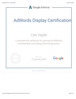 1/22/17, 8(00 PMGoogle Partners - Certification
Page 1 of 1https://www.google.com/partners/#p_certification_html;cert=9
AdWords Display Certi1cation
CAN TAŞAR
is awarded this certiﬁcate for passing the AdWords
Fundamentals and Display Advertising exams.
GOOGLE.COM/PARTNERS
VALID UNTIL
21 January 2018
 