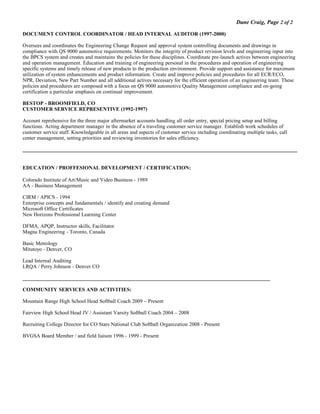 Dane Craig, Page 2 of 2
DOCUMENT CONTROL COORDINATOR / HEAD INTERNAL AUDITOR (1997-2000)
Oversees and coordinates the Engineering Change Request and approval system controlling documents and drawings in
compliance with QS 9000 automotive requirements. Monitors the integrity of product revision levels and engineering input into
the BPCS system and creates and maintains the policies for these disciplines. Coordinate pre-launch actives between engineering
and operation management. Education and training of engineering personal in the procedures and operation of engineering
specific systems and timely release of new products to the production environment. Provide support and assistance for maximum
utilization of system enhancements and product information. Create and improve policies and procedures for all ECR/ECO,
NPR, Deviation, New Part Number and all additional actives necessary for the efficient operation of an engineering team. These
policies and procedures are composed with a focus on QS 9000 automotive Quality Management compliance and on-going
certification a particular emphasis on continual improvement.
BESTOP - BROOMFIELD, CO
CUSTOMER SERVICE REPRESENTIVE (1992-1997)
Account reprehensive for the three major aftermarket accounts handling all order entry, special pricing setup and billing
functions. Acting department manager in the absence of a traveling customer service manager. Establish work schedules of
customer service staff. Knowledgeable in all areas and aspects of customer service including coordinating multiple tasks, call
center management, setting priorities and reviewing inventories for sales efficiency.
EDUCATION / PROFFESIONAL DEVELOPMENT / CERTIFICATION:
Colorado Institute of Art/Music and Video Business - 1989
AA - Business Management
CIRM / APICS - 1994
Enterprise concepts and fundamentals / identify and creating demand
Microsoft Office Certificates
New Horizons Professional Learning Center
DFMA, APQP, Instructor skills, Facilitator
Magna Engineering - Toronto, Canada
Basic Metrology
Mitutoyo - Denver, CO
Lead Internal Auditing
LRQA / Perry Johnson - Denver CO
______________________________________________________________________________________________
COMMUNITY SERVICES AND ACTIVITIES:
Mountain Range High School Head Softball Coach 2009 – Present
Fairview High School Head JV / Assistant Varsity Softball Coach 2004 – 2008
Recruiting College Director for CO Stars National Club Softball Organization 2008 - Present
BVGSA Board Member / and field liaison 1996 - 1999 - Present
 