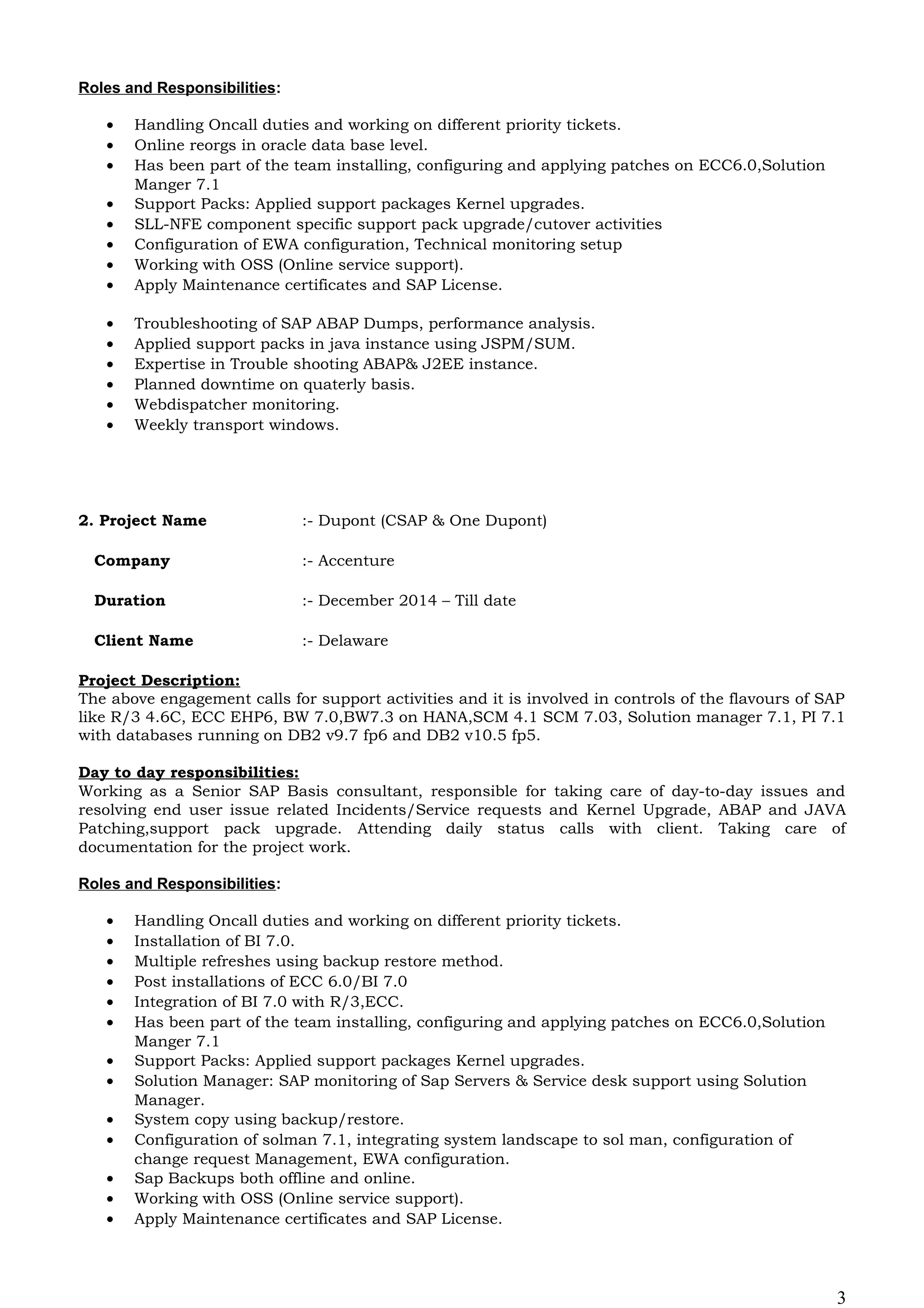 Roles and Responsibilities:
• Handling Oncall duties and working on different priority tickets.
• Online reorgs in oracle data base level.
• Has been part of the team installing, configuring and applying patches on ECC6.0,Solution
Manger 7.1
• Support Packs: Applied support packages Kernel upgrades.
• SLL-NFE component specific support pack upgrade/cutover activities
• Configuration of EWA configuration, Technical monitoring setup
• Working with OSS (Online service support).
• Apply Maintenance certificates and SAP License.
• Troubleshooting of SAP ABAP Dumps, performance analysis.
• Applied support packs in java instance using JSPM/SUM.
• Expertise in Trouble shooting ABAP& J2EE instance.
• Planned downtime on quaterly basis.
• Webdispatcher monitoring.
• Weekly transport windows.
2. Project Name :- Dupont (CSAP & One Dupont)
Company :- Accenture
Duration :- December 2014 – Till date
Client Name :- Delaware
Project Description:
The above engagement calls for support activities and it is involved in controls of the flavours of SAP
like R/3 4.6C, ECC EHP6, BW 7.0,BW7.3 on HANA,SCM 4.1 SCM 7.03, Solution manager 7.1, PI 7.1
with databases running on DB2 v9.7 fp6 and DB2 v10.5 fp5.
Day to day responsibilities:
Working as a Senior SAP Basis consultant, responsible for taking care of day-to-day issues and
resolving end user issue related Incidents/Service requests and Kernel Upgrade, ABAP and JAVA
Patching,support pack upgrade. Attending daily status calls with client. Taking care of
documentation for the project work.
Roles and Responsibilities:
• Handling Oncall duties and working on different priority tickets.
• Installation of BI 7.0.
• Multiple refreshes using backup restore method.
• Post installations of ECC 6.0/BI 7.0
• Integration of BI 7.0 with R/3,ECC.
• Has been part of the team installing, configuring and applying patches on ECC6.0,Solution
Manger 7.1
• Support Packs: Applied support packages Kernel upgrades.
• Solution Manager: SAP monitoring of Sap Servers & Service desk support using Solution
Manager.
• System copy using backup/restore.
• Configuration of solman 7.1, integrating system landscape to sol man, configuration of
change request Management, EWA configuration.
• Sap Backups both offline and online.
• Working with OSS (Online service support).
• Apply Maintenance certificates and SAP License.
3
 