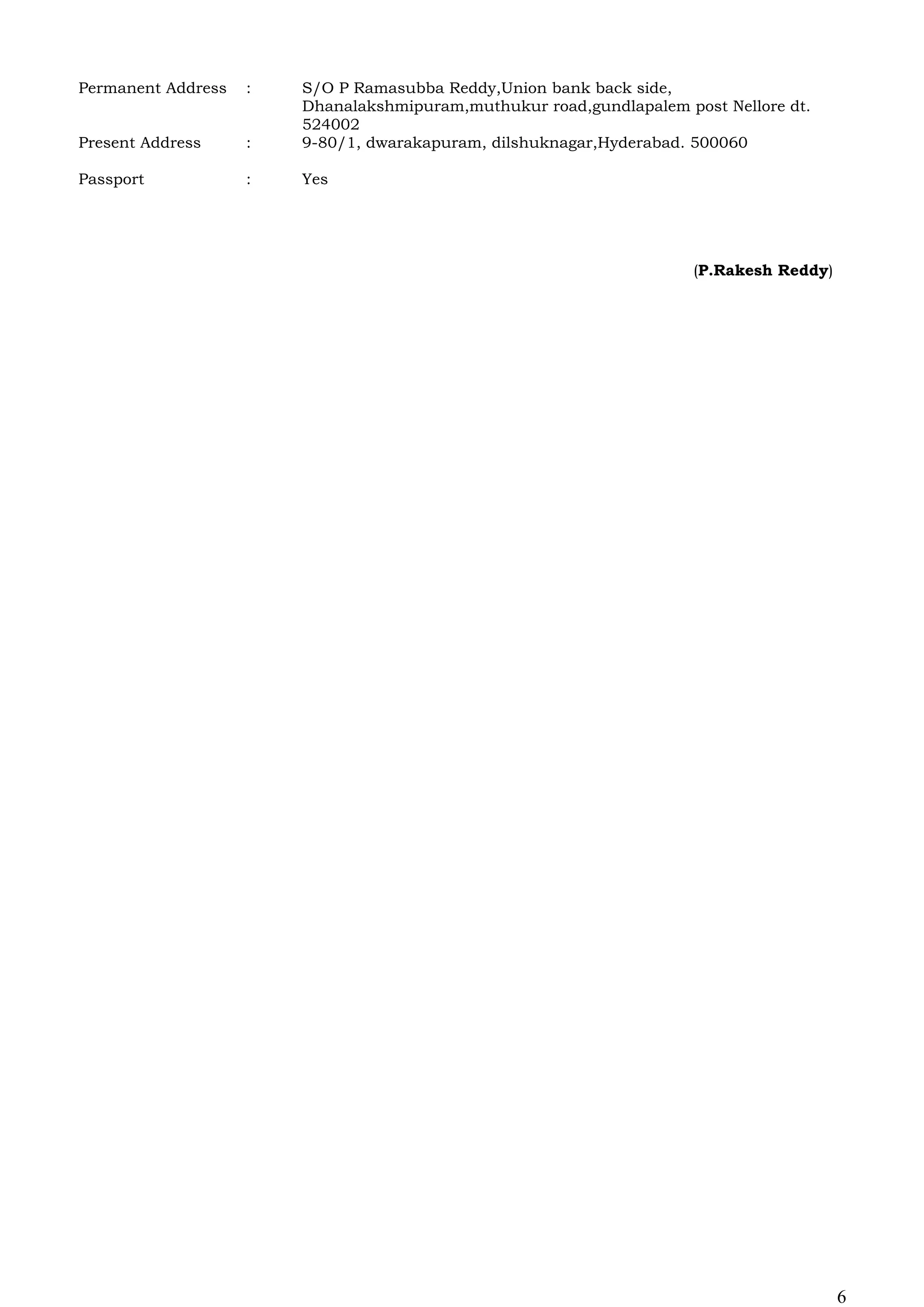 Permanent Address : S/O P Ramasubba Reddy,Union bank back side,
Dhanalakshmipuram,muthukur road,gundlapalem post Nellore dt.
524002
Present Address : 9-80/1, dwarakapuram, dilshuknagar,Hyderabad. 500060
Passport : Yes
(P.Rakesh Reddy)
6
 