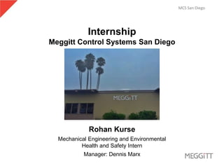 MCS San Diego
Internship
Meggitt Control Systems San Diego
Rohan Kurse
Mechanical Engineering and Environmental
Health and Safety Intern
Manager: Dennis Marx
 