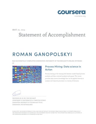 coursera.org
Statement of Accomplishment
MAY 22, 2015
ROMAN GANOPOLSKYI
HAS SUCCESSFULLY COMPLETED EINDHOVEN UNIVERSITY OF TECHNOLOGY'S ONLINE OFFERING
OF
Process Mining: Data science in
Action
Process mining is the missing link between model-based process
analysis and data-oriented analysis techniques. The course
provides data science knowledge that can be applied directly to
analyze and improve processes in a variety of domains.
PROFESSOR DR. IR. WIL VAN DER AALST
DEPARTMENT OF MATHEMATICS & COMPUTER SCIENCE
EINDHOVEN UNIVERSITY OF TECHNOLOGY (TU/E)
EINDHOVEN, THE NETHERLANDS
PLEASE NOTE: THE ONLINE OFFERING OF THIS CLASS DOES NOT REFLECT THE ENTIRE CURRICULUM OFFERED TO STUDENTS ENROLLED AT
THE EINDHOVEN UNIVERSITY OF TECHNOLOGY. THIS STATEMENT DOES NOT AFFIRM THAT THIS STUDENT WAS ENROLLED AS A STUDENT AT
THE EINDHOVEN UNIVERSITY OF TECHNOLOGY IN ANY WAY.
 