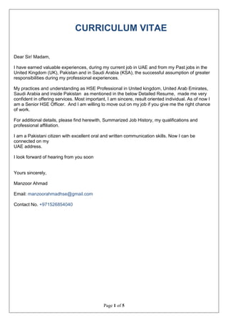 Page 1 of 5
CURRICULUM VITAE
Dear Sir/ Madam,
I have earned valuable experiences, during my current job in UAE and from my Past jobs in the
United Kingdom (UK), Pakistan and in Saudi Arabia (KSA), the successful assumption of greater
responsibilities during my professional experiences.
My practices and understanding as HSE Professional in United kingdom, United Arab Emirates,
Saudi Arabia and inside Pakistan as mentioned in the below Detailed Resume, made me very
confident in offering services. Most important, I am sincere, result oriented individual. As of now I
am a Senior HSE Officer. And I am willing to move out on my job if you give me the right chance
of work.
For additional details, please find herewith, Summarized Job History, my qualifications and
professional affiliation.
I am a Pakistani citizen with excellent oral and written communication skills. Now I can be
connected on my
UAE address.
I look forward of hearing from you soon
Yours sincerely,
Manzoor Ahmad
Email: manzoorahmadhse@gmail.com
Contact No. +971526854040
 